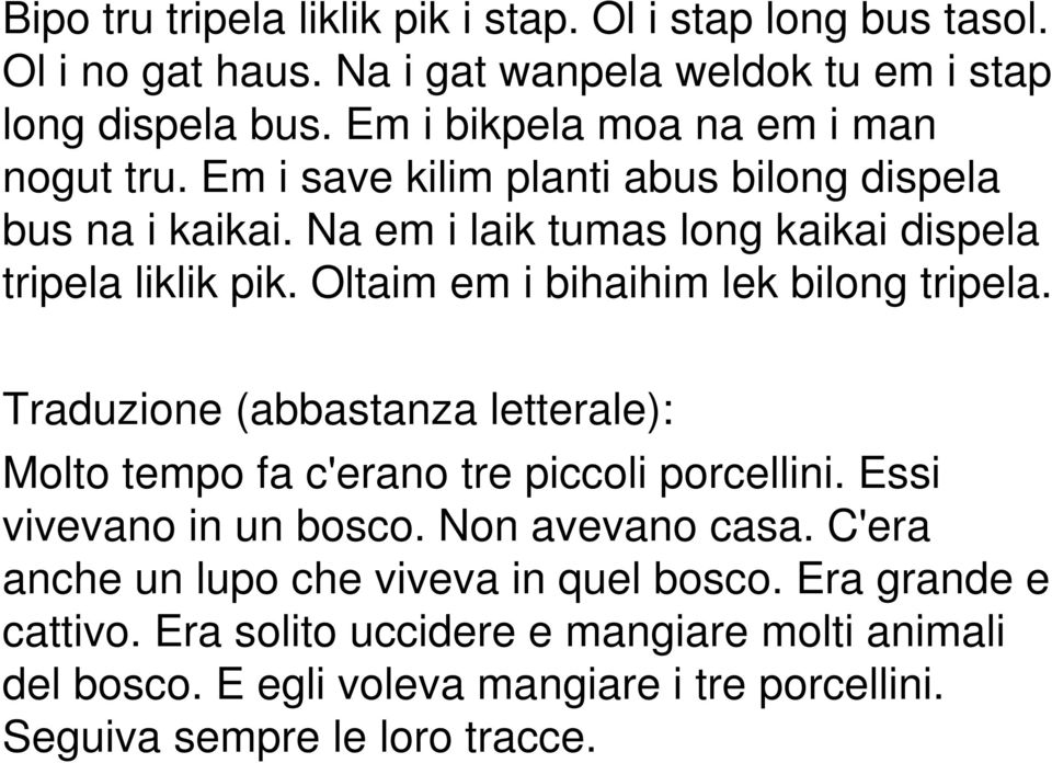 Oltaim em i bihaihim lek bilong tripela. Traduzione (abbastanza letterale): Molto tempo fa c'erano tre piccoli porcellini. Essi vivevano in un bosco.