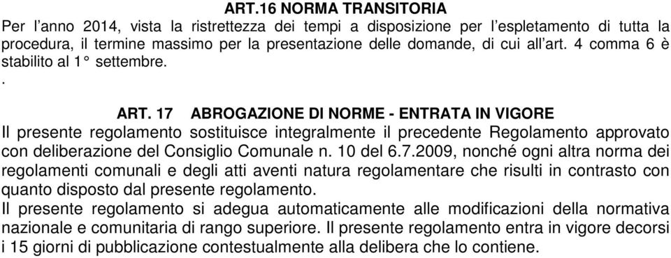 17 ABROGAZIONE DI NORME - ENTRATA IN VIGORE Il presente regolamento sostituisce integralmente il precedente Regolamento approvato con deliberazione del Consiglio Comunale n. 10 del 6.7.2009, nonché ogni altra norma dei regolamenti comunali e degli atti aventi natura regolamentare che risulti in contrasto con quanto disposto dal presente regolamento.