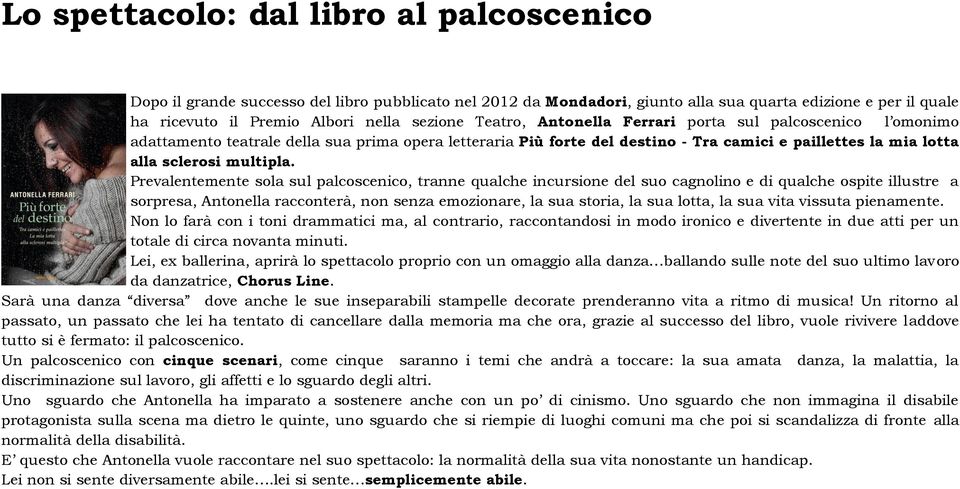 Prevalentemente sola sul palcoscenico, tranne qualche incursione del suo cagnolino e di qualche ospite illustre a sorpresa, Antonella racconterà, non senza emozionare, la sua storia, la sua lotta, la