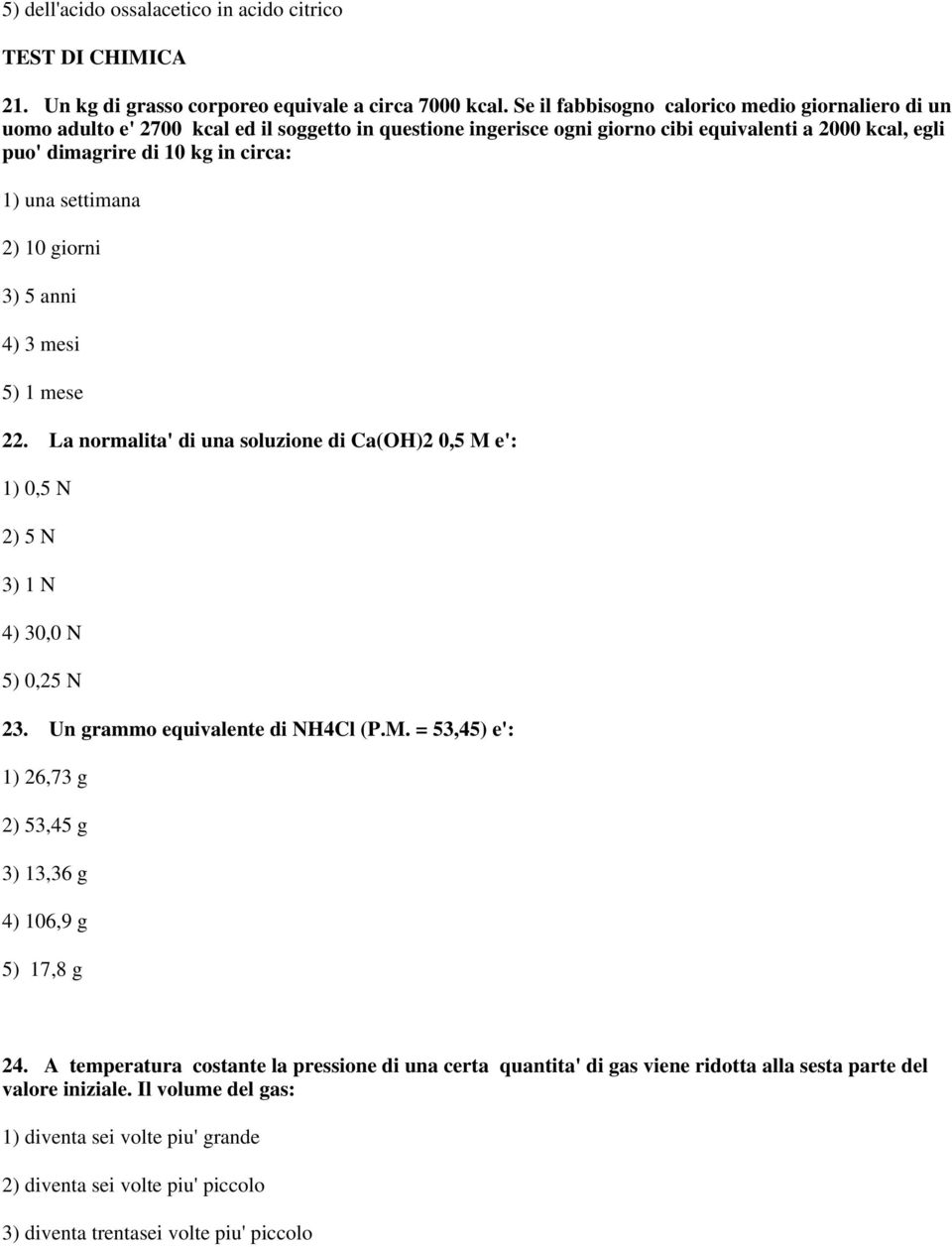 una settimana 2) 10 giorni 3) 5 anni 4) 3 mesi 5) 1 mese 22. La normalita' di una soluzione di Ca(OH)2 0,5 M e': 1) 0,5 N 2) 5 N 3) 1 N 4) 30,0 N 5) 0,25 N 23. Un grammo equivalente di NH4Cl (P.M. = 53,45) e': 1) 26,73 g 2) 53,45 g 3) 13,36 g 4) 106,9 g 5) 17,8 g 24.