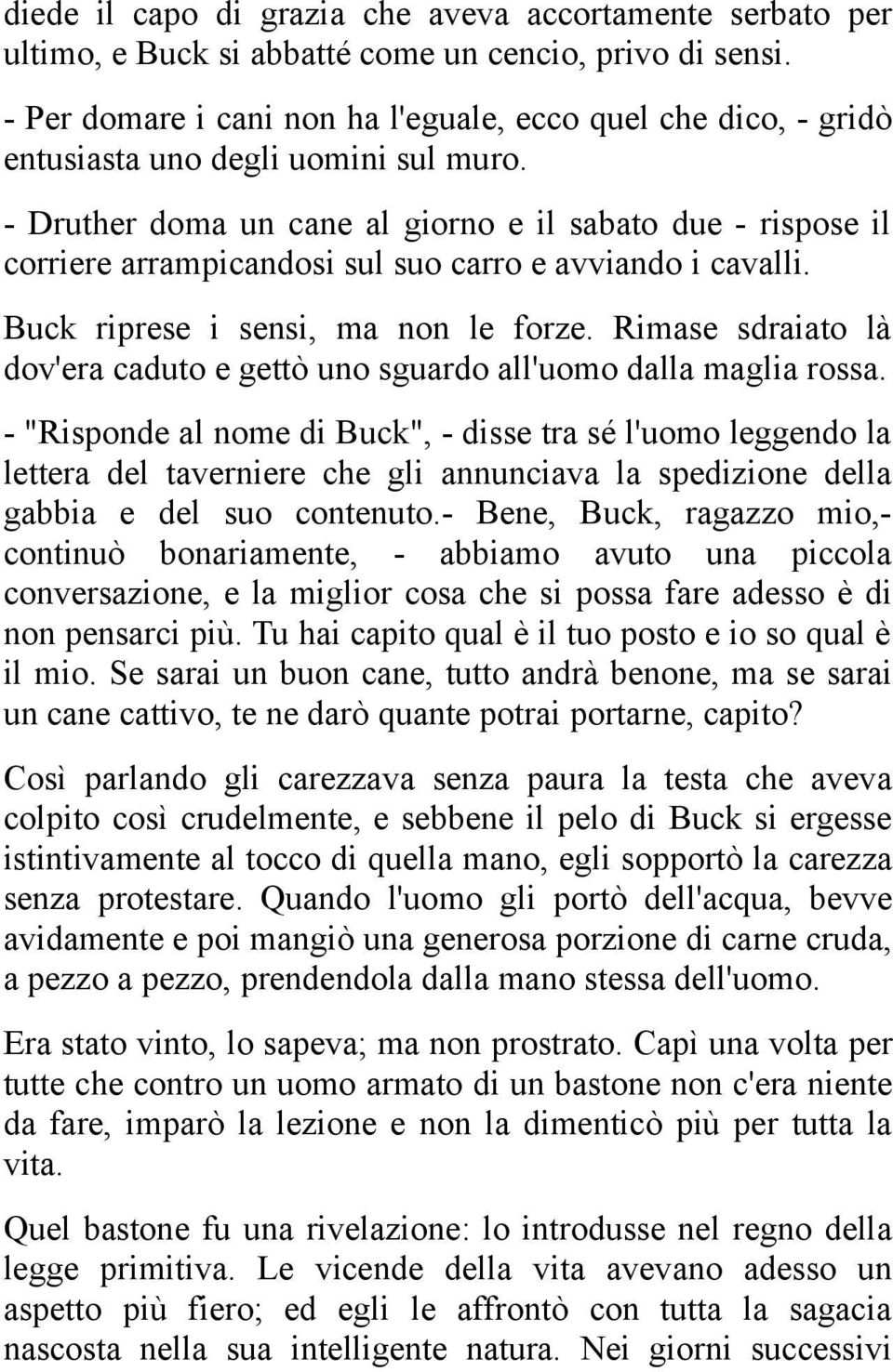 - Druther doma un cane al giorno e il sabato due - rispose il corriere arrampicandosi sul suo carro e avviando i cavalli. Buck riprese i sensi, ma non le forze.