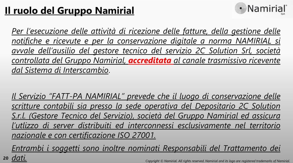 20 Il Servizio FATT-PA NAMIRIAL prevede che il luogo di conservazione delle scritture contabili sia presso la sede operativa del Depositario 2C Solution S.r.l. (Gestore Tecnico del Servizio), società del Gruppo Namirial ed assicura l utlizzo di server distribuiti ed interconnessi esclusivamente nel territorio nazionale e con certificazione ISO 27001.