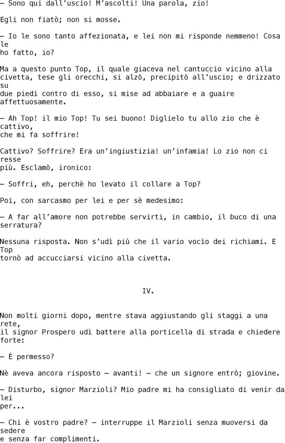 affettuosamente. Ah Top! il mio Top! Tu sei buono! Diglielo tu allo zio che è cattivo, che mi fa soffrire! Cattivo? Soffrire? Era un ingiustizia! un infamia! Lo zio non ci resse più.