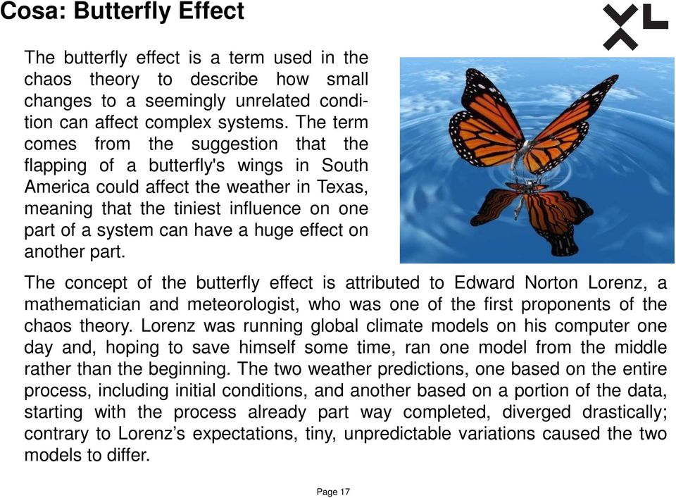 huge effect on another part. The concept of the butterfly effect is attributed to Edward Norton Lorenz, a mathematician and meteorologist, who was one of the first proponents of the chaos theory.