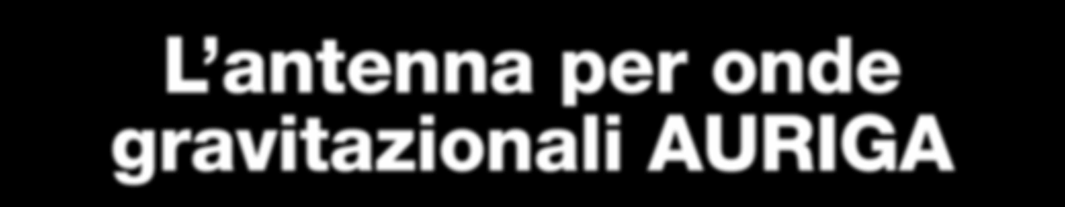 L antenna per onde gravitazionali AURIGA L effetto di un onda gravitazionale su un oggetto consiste in una debolissima forza mareale della durata di circa un millesimo di