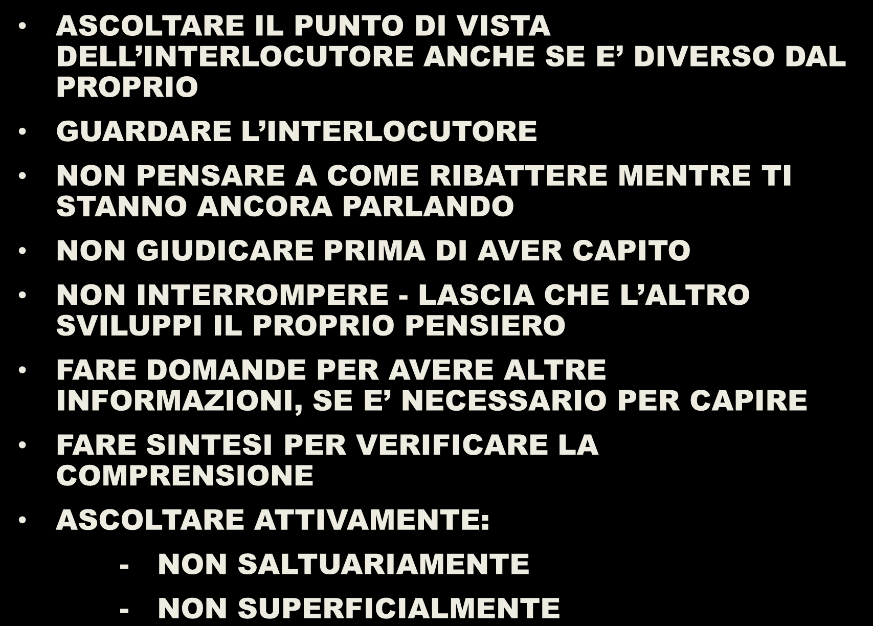 SAPER ASCOLTARE ASCOLTARE IL PUNTO DI VISTA DELL INTERLOCUTORE ANCHE SE E DIVERSO DAL PROPRIO GUARDARE L INTERLOCUTORE NON PENSARE A COME RIBATTERE MENTRE TI STANNO ANCORA PARLANDO NON GIUDICARE