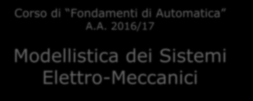 1 Prof. Carlo Cosentino Fondamenti di Automatica, A.A. 2016/17 Corso di Fondamenti di Automatica A.A. 2016/17 Modellistica dei Sistemi Elettro-Meccanici Prof.