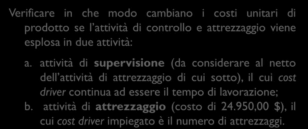 ESERCIZIO 2 (3 di 3) Verificare in che modo cambiano i costi unitari di prodotto se l attività di controllo e attrezzaggio viene esplosa in due attività: a.