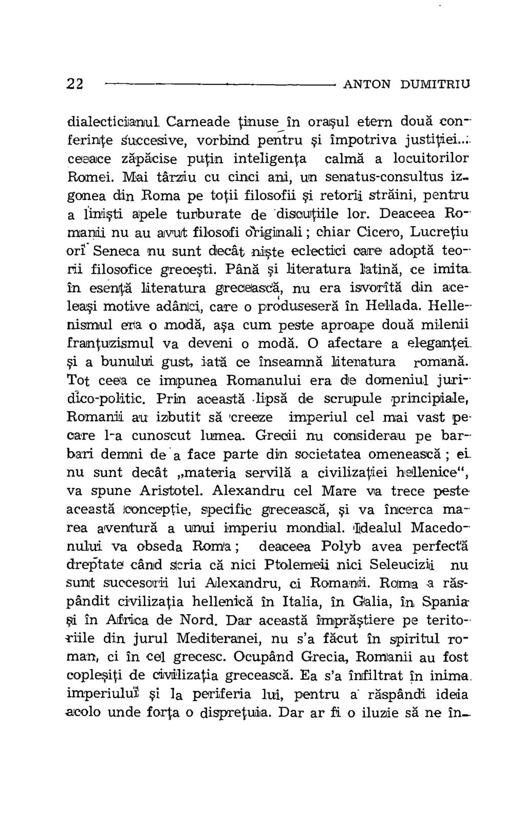 22 ANTON DUMITRIU dialecticianul. Carneade tinuse in orasul etern doug conferinte Succesive, vorbind pentru si impotriva justitiei..; ceeace zapacise putin inteligenta calma a locuitorilor Romei.