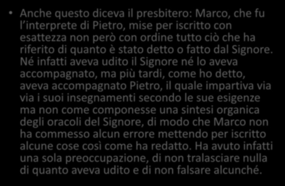 Papia di Ierapoli, in Eusebio, HE 3,39,1-17 Anche questo diceva il presbitero: Marco, che fu l interprete di Pietro, mise per iscritto con esattezza non però con ordine tutto ciò che ha riferito di