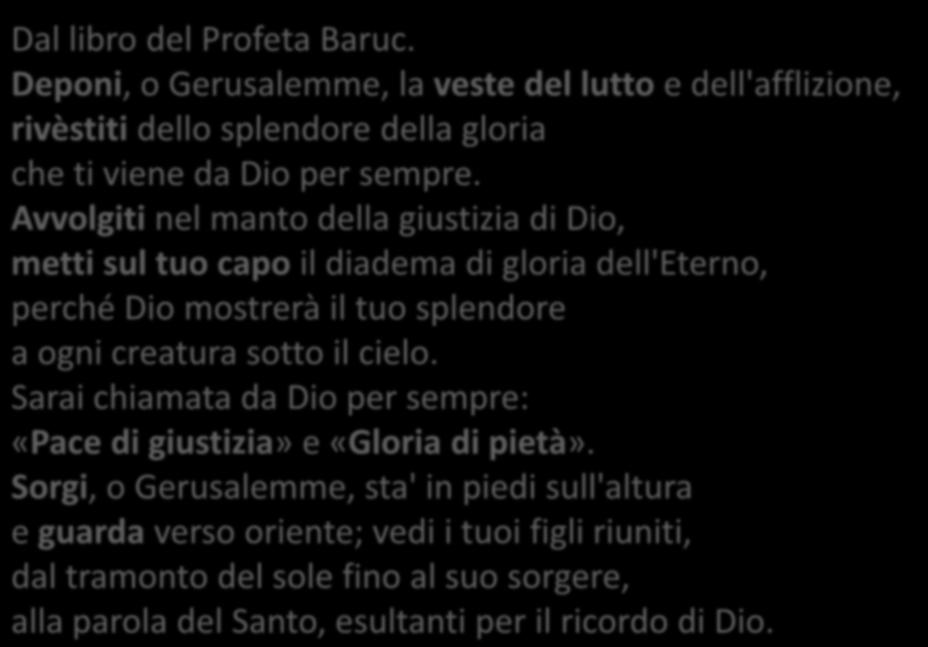 Bar 5, 1-9 Dal libro del Profeta Baruc. Deponi, o Gerusalemme, la veste del lutto e dell'afflizione, rivèstiti dello splendore della gloria che ti viene da Dio per sempre.