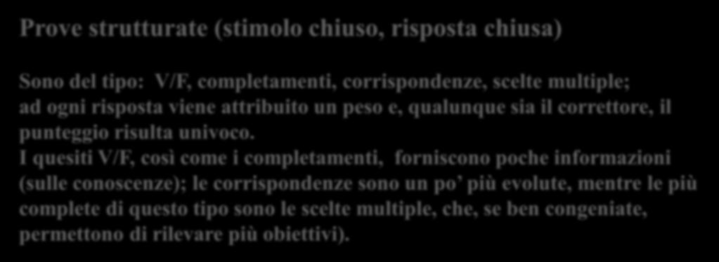 Prove strutturate (stimolo chiuso, risposta chiusa) Sono del tipo: V/F, completamenti, corrispondenze, scelte multiple; ad ogni risposta viene attribuito un peso e, qualunque sia il correttore,