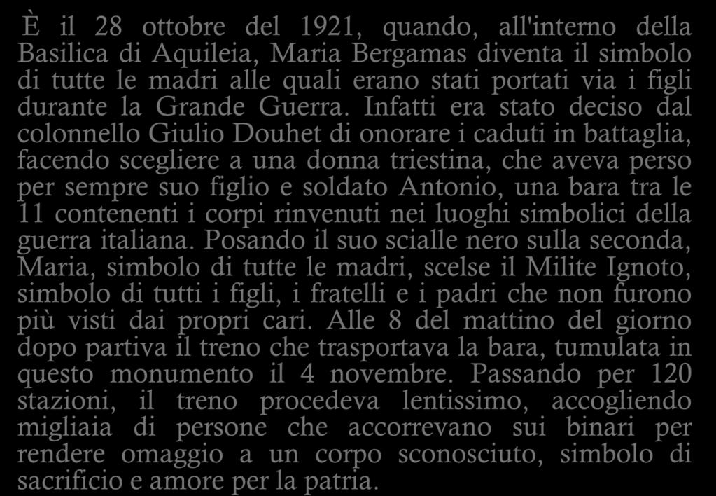 IL MILITE IGNOTO È il 28 ottobre del 1921, quando, all'interno della Basilica di Aquileia, Maria Bergamas diventa il simbolo di tutte le madri alle quali erano stati portati via i figli durante la