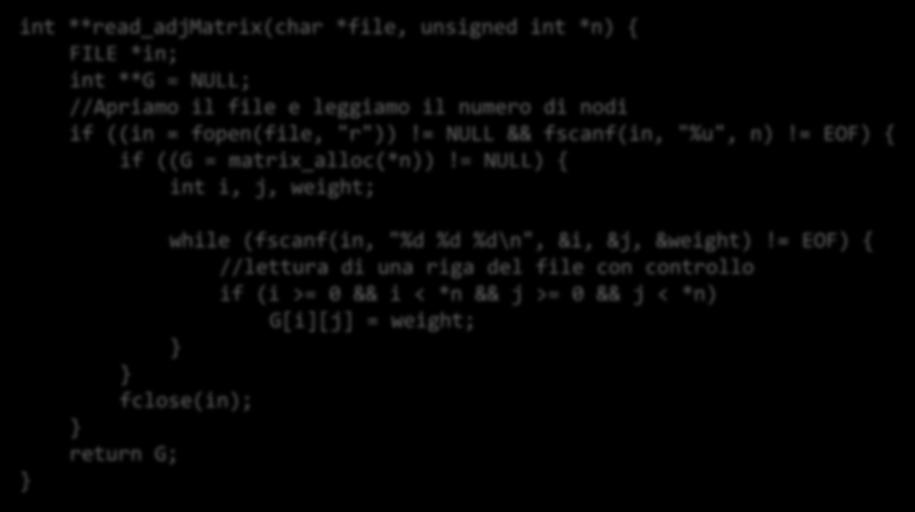 Lettura di un grafo da file in matrice di adiacenza int **read_adjmatrix(char *file, unsigned int *n) { FILE *in; int **G = NULL; //Apriamo il file e leggiamo il numero di nodi if ((in = fopen(file,