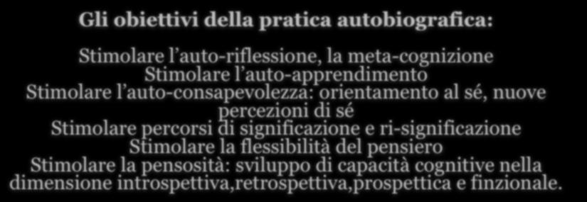 Gli obiettivi della pratica autobiografica: Stimolare l auto-riflessione, la meta-cognizione Stimolare l auto-apprendimento Stimolare l auto-consapevolezza: orientamento al sé, nuove percezioni di sé