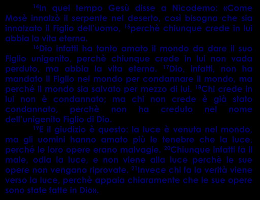 14 In quel tempo Gesù disse a Nicodemo: «Come Mosè innalzò il serpente nel deserto, così bisogna che sia innalzato il Figlio dell uomo, 15 perchè chiunque crede in lui abbia la vita eterna.