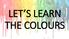 LET S LEARN THE COLOURS