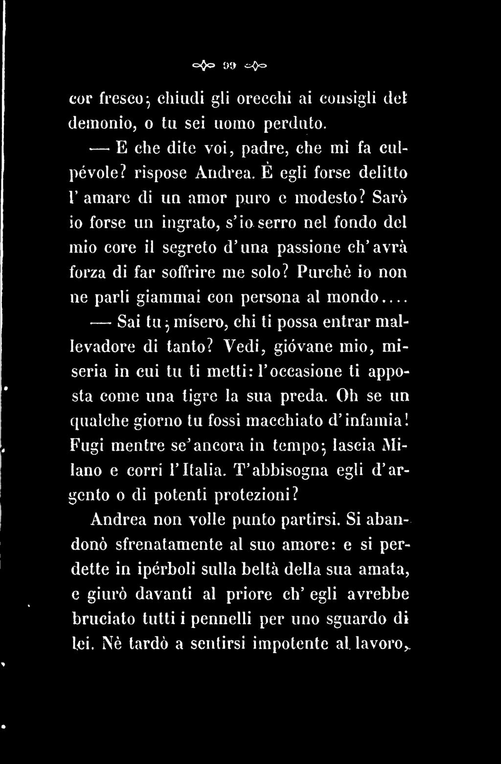 cor fresco^ chiudi gli orecchi ai cousigli dei demonio, o tu sei uomo perduto. E che dite voi, padre, che mi fa culpévole? rispose Audrea. É egli forse delitto V amare di un amor puro e modesto?