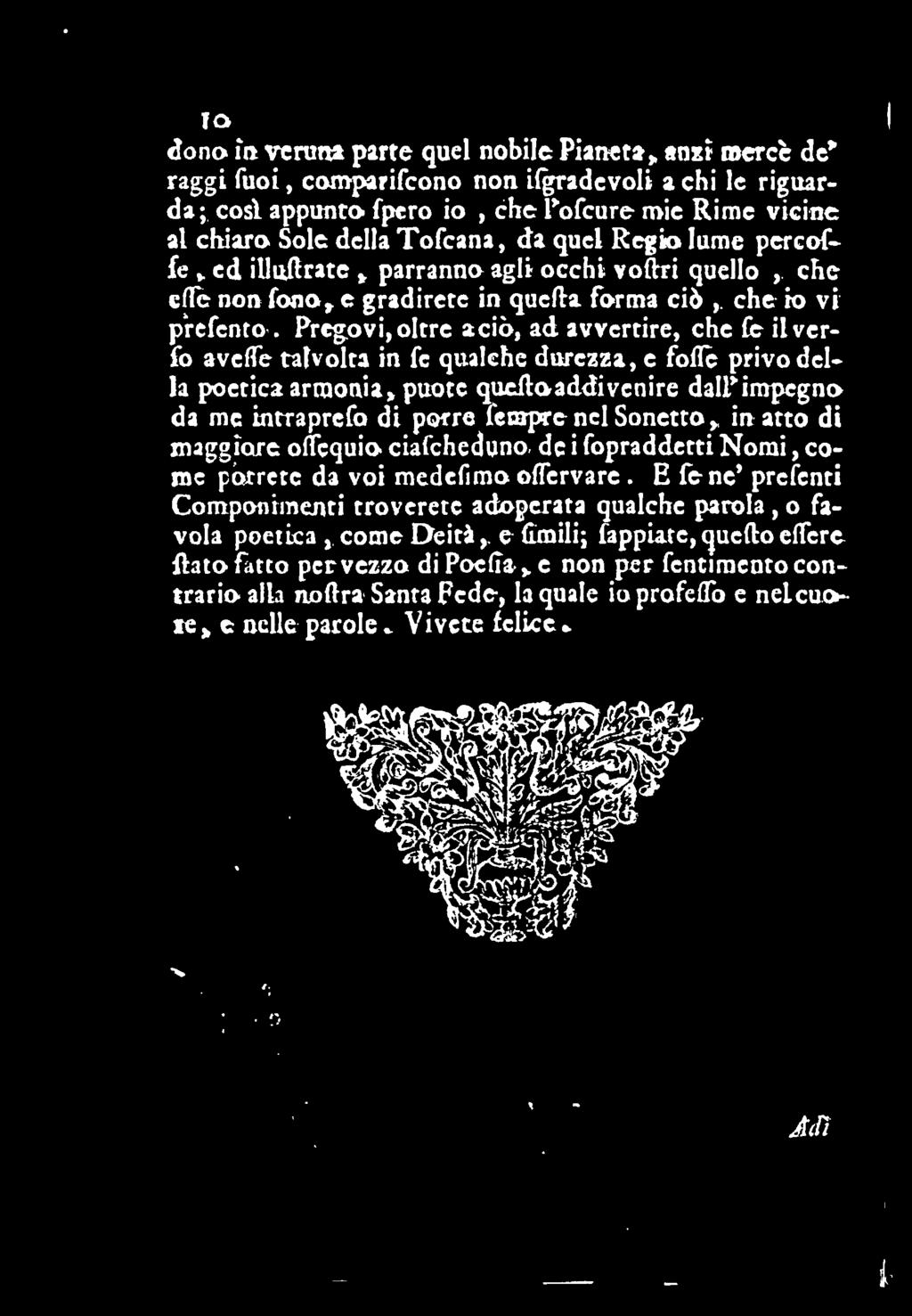 Pregovi, oltre a ciò, ad avvertire, che fe ilverfo aveffe talvolta in fc qualche durezza, e fofle privo della poetica armonia, puote queftoaddivenire dalpimpcgno da me intraprefo di porre lenrpre nel