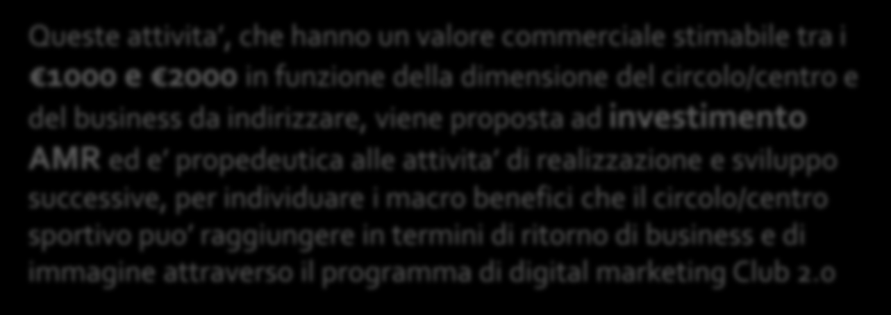 Queste attivita, che hanno un valore commerciale stimabile tra i 1000 e 2000 in funzione della dimensione del circolo/centro e del business da indirizzare, viene proposta ad investimento AMR ed e