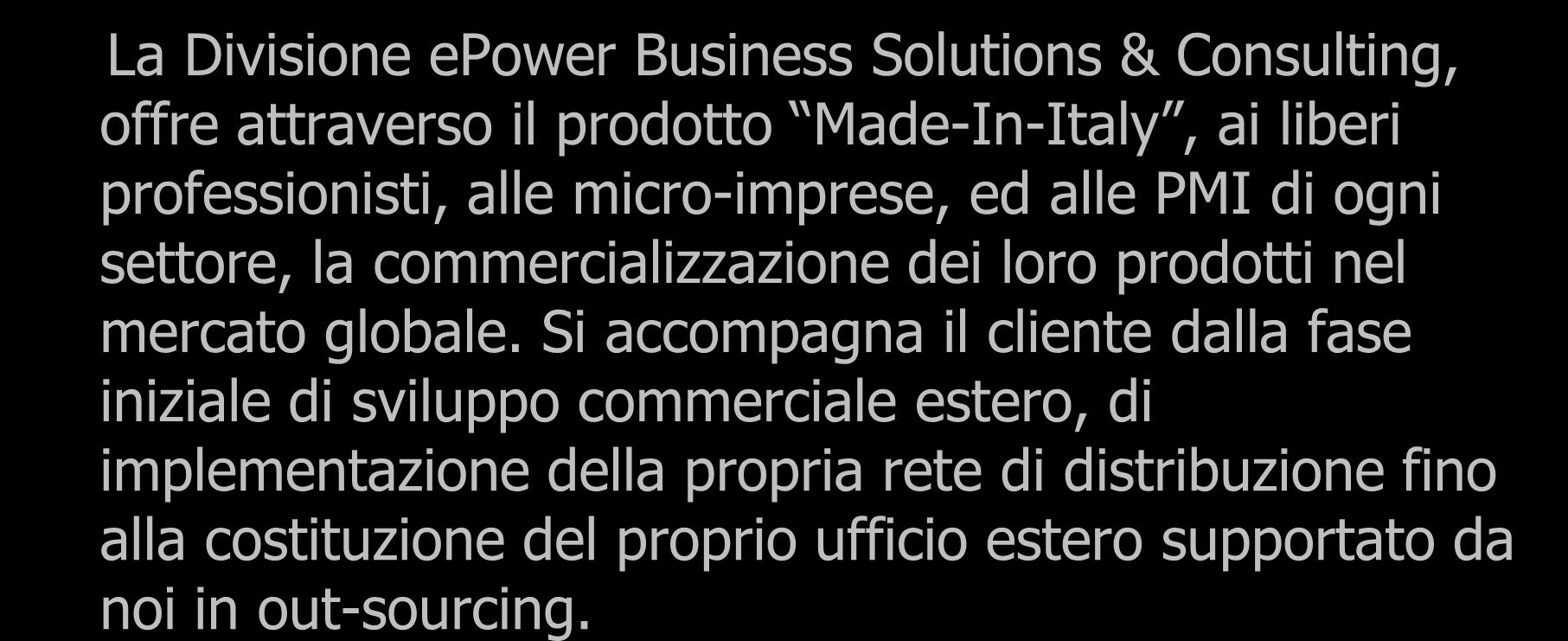 Sviluppo Business Mercato Globale La Divisione epower Business Solutions & Consulting, offre attraverso il prodotto Made-In-Italy, ai liberi professionisti, alle micro-imprese, ed alle PMI di ogni