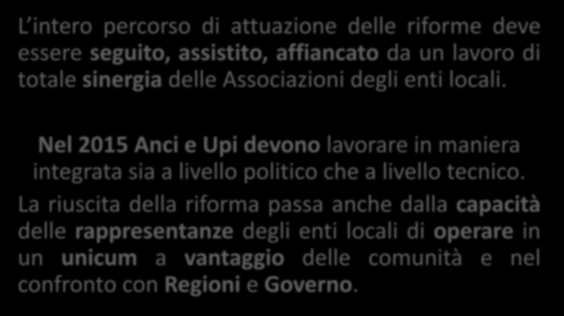 Attuare la riforma: il lavoro congiunto Anci Upi L intero percorso di attuazione delle riforme deve essere seguito, assistito, affiancato da un lavoro di totale sinergia delle Associazioni degli enti