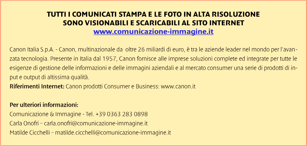 TUTTI I COMUNICATI STAMPA E LE FOTO IN ALTA RISOLUZIONE SONO VISIONABILI E SCARICABILI AL SITO INTERNET www.comunicazione-immagine.it Canon Italia S.p.A. - Canon, multinazionale da oltre 26 miliardi di euro, è tra le aziende leader nel mondo per l'avanzata tecnologia.