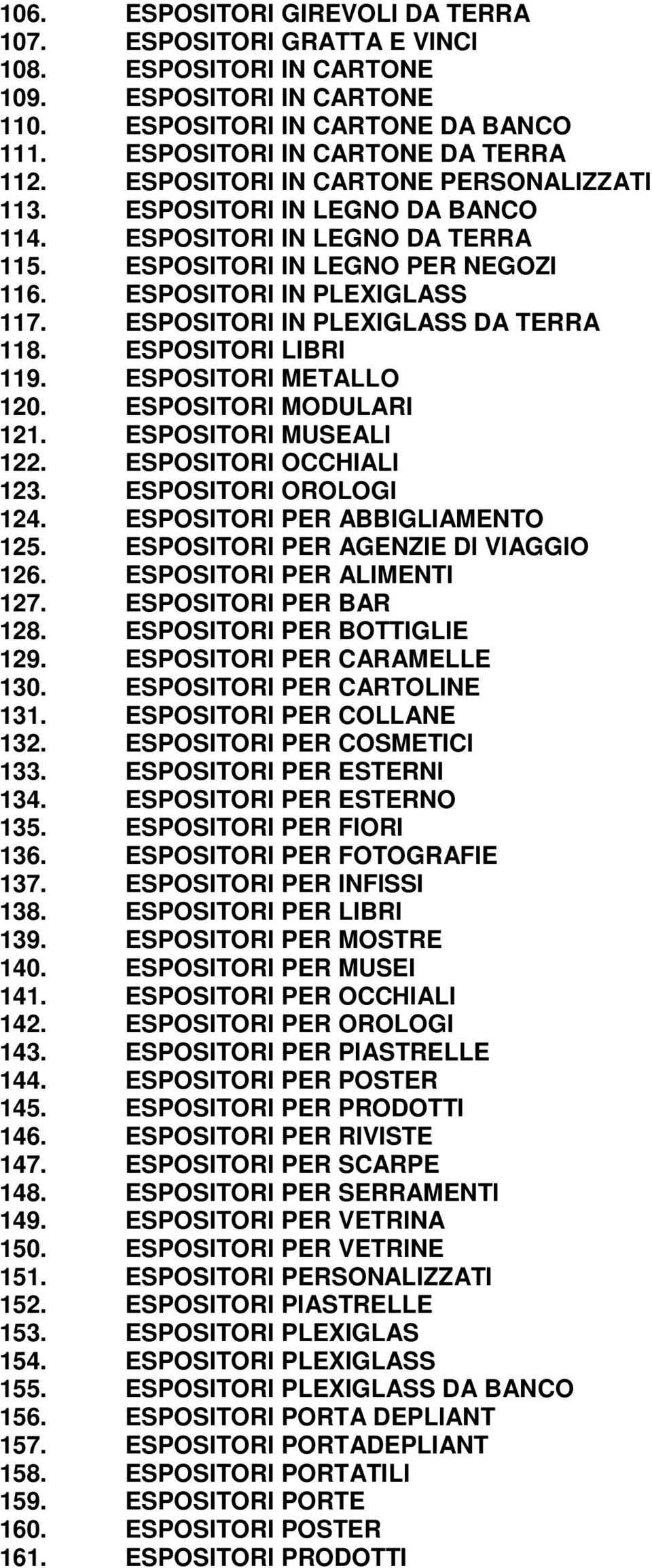 ESPOSITORI IN PLEXIGLASS DA TERRA 118. ESPOSITORI LIBRI 119. ESPOSITORI METALLO 120. ESPOSITORI MODULARI 121. ESPOSITORI MUSEALI 122. ESPOSITORI OCCHIALI 123. ESPOSITORI OROLOGI 124.