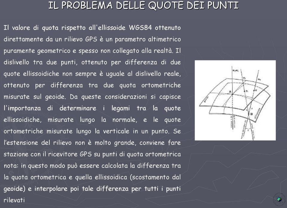 Da queste considerazioni si capisce l'importanza di determinare i legami tra la quote ellissoidiche, misurate lungo la normale, e le quote ortometriche misurate lungo la verticale in un punto.