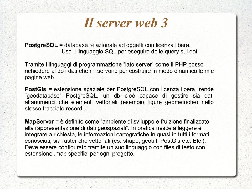 PostGis = estensione spaziale per PostgreSQL con licenza libera rende geodatabase PostgreSQL, un db cioè capace di gestire sia dati alfanumerici che elementi vettoriali (esempio figure geometriche)