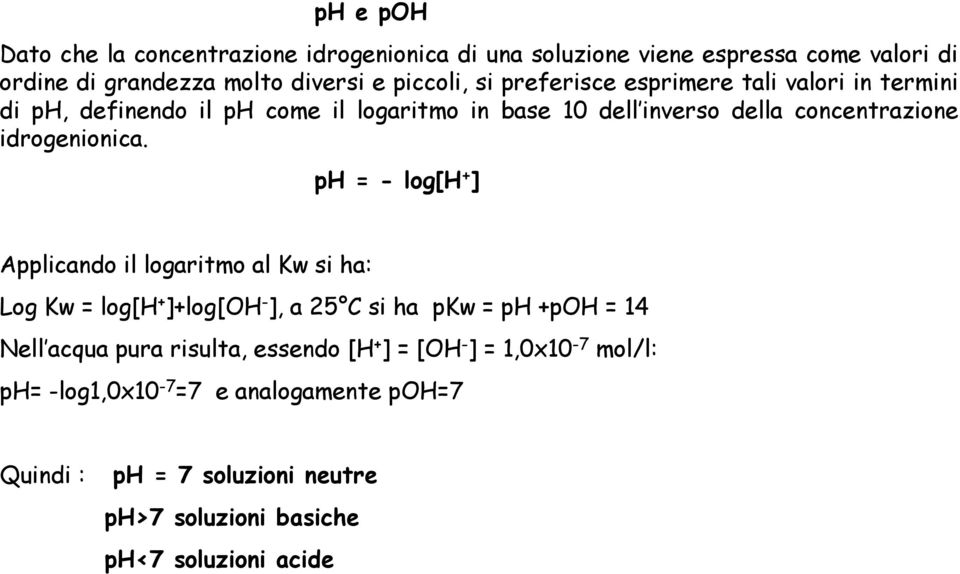 ph = - log[h + ] Applicando il logaritmo al Kw si ha: Log Kw = log[h + ]+log[oh - ], a 25 C si ha pkw = ph +poh = 14 Nell acqua pura risulta,