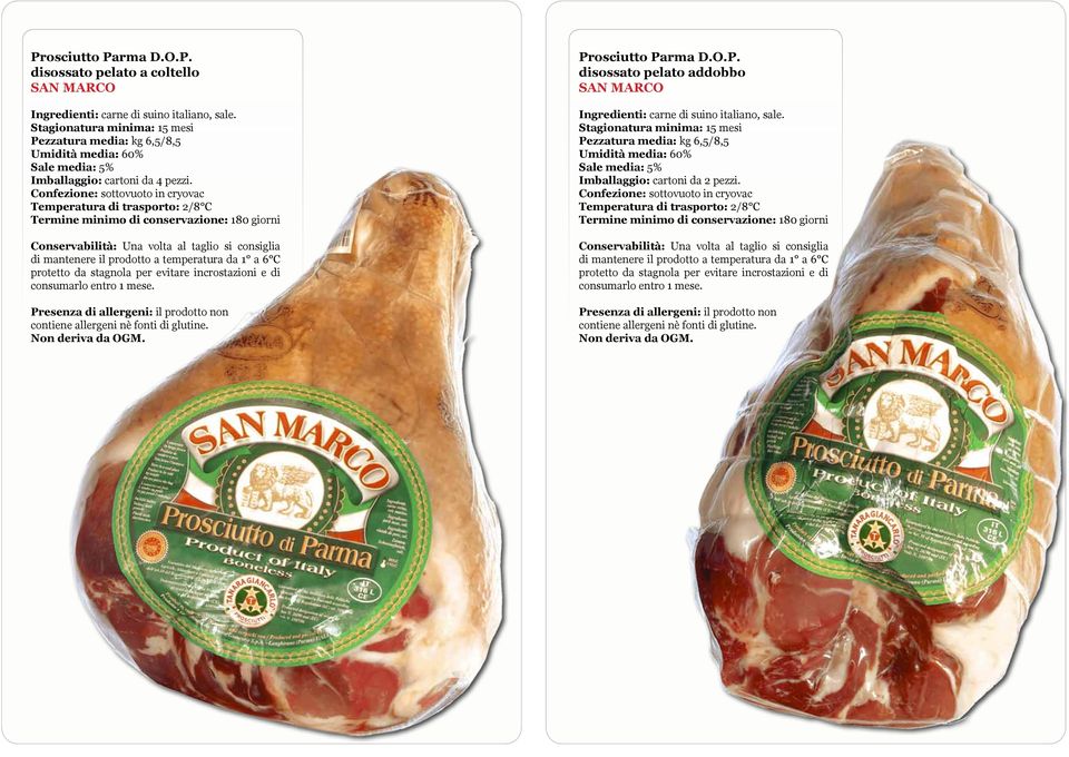 incrostazioni e di consumarlo entro 1 mese. Presenza di allergeni: il prodotto non contiene allergeni nè fonti di glutine. Prosciutto Parma D.O.P. disossato pelato addobbo SAN MARCO Stagionatura minima: 15 mesi Pezzatura media: kg 6,5/8,5 Imballaggio: cartoni da 2 pezzi.