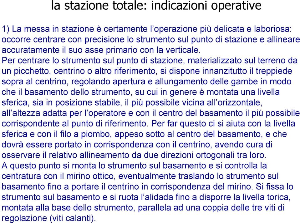 Per centrare lo strumento sul punto di stazione, materializzato sul terreno da un picchetto, centrino o altro riferimento, si dispone innanzitutto il treppiede sopra al centrino, regolando apertura e