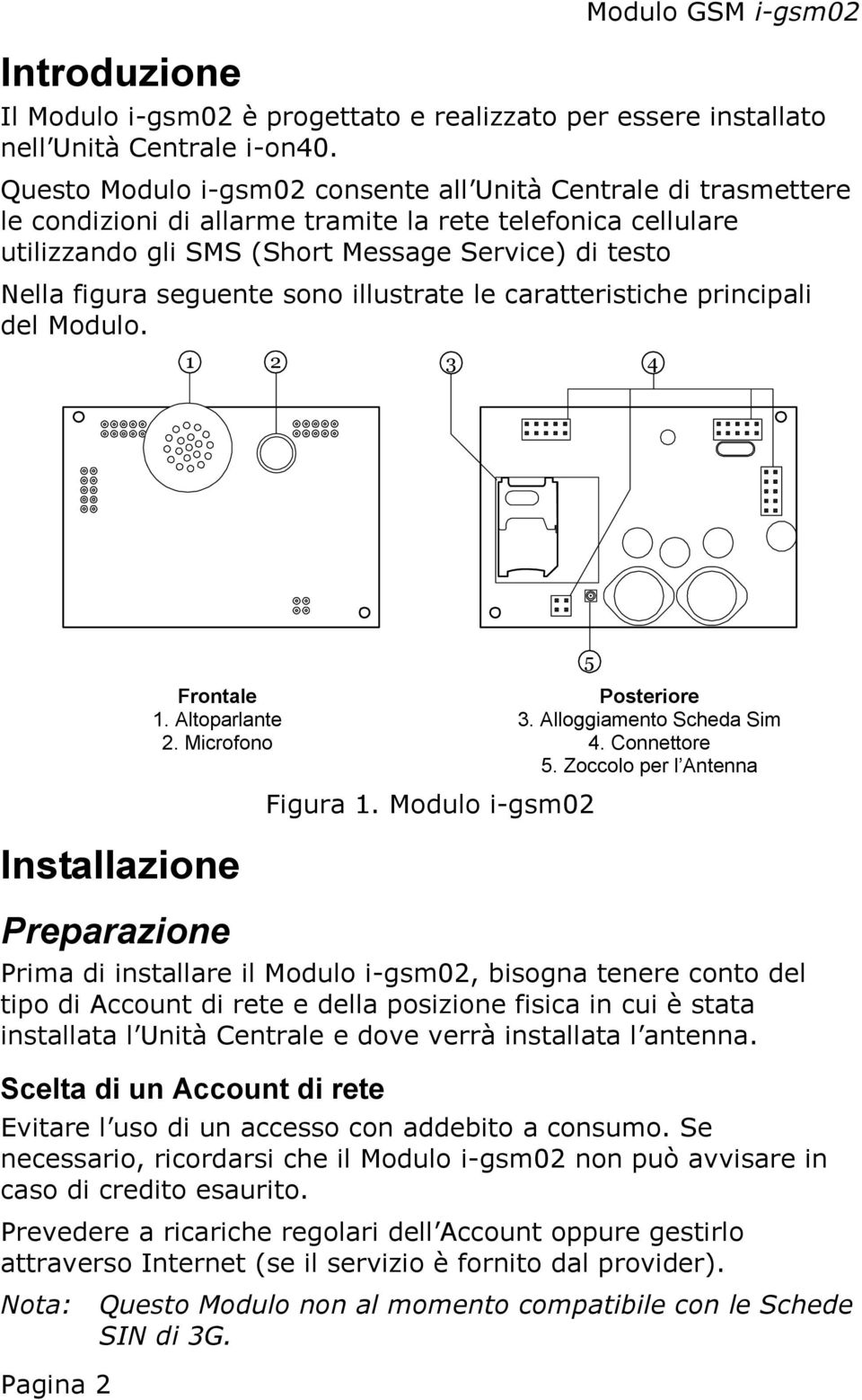 seguente sono illustrate le caratteristiche principali del Modulo. 1 2 3 4 Installazione Pagina 2 Frontale Posteriore 1. Altoparlante 3. Alloggiamento Scheda Sim 2. Microfono 4. Connettore 5.