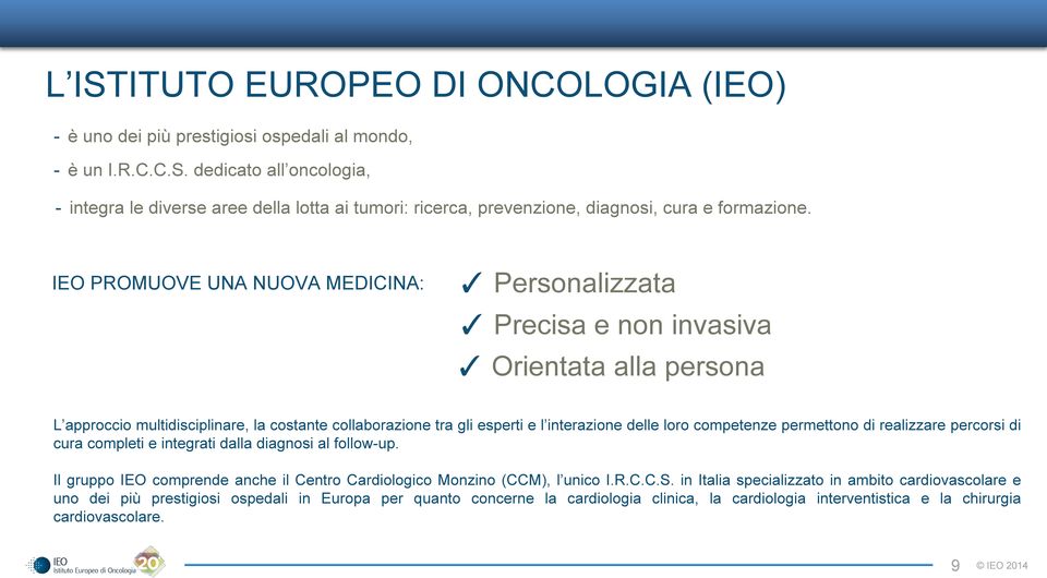 competenze permettono di realizzare percorsi di cura completi e integrati dalla diagnosi al follow-up. Il gruppo IEO comprende anche il Centro Cardiologico Monzino (CCM), l unico I.R.C.C.S.