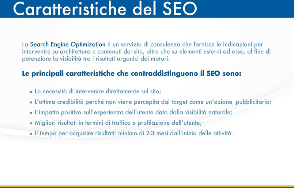 Le principali caratteristiche che contraddistinguono il SEO sono: La necessità di intervenire direttamente sul sito; L ottima credibilità perché non viene percepita dal target