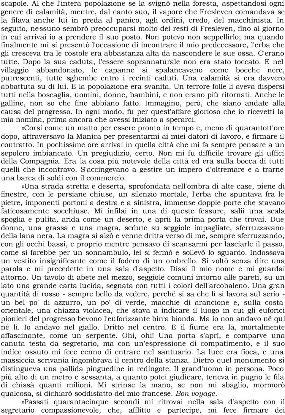 ordini, credo, del macchinista. In seguito, nessuno sembrò preoccuparsi molto dei resti di Fresleven, fino al giorno in cui arrivai io a prendere il suo posto.