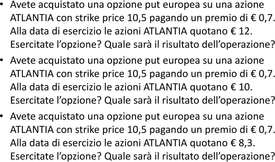 Avete acquistato una opzione put europea su una azione ATLANTIA con strike price 10,5 pagando un premio di 0,7. Alla data di esercizio le azioni ATLANTIA quotano 10.