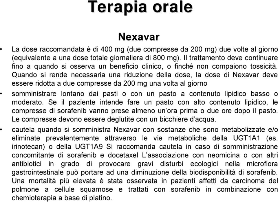 Quando si rende necessaria una riduzione della dose, la dose di Nexavar deve essere ridotta a due compresse da 200 mg una volta al giorno somministrare lontano dai pasti o con un pasto a contenuto