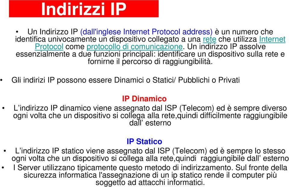 Gli indirizi IP possono essere Dinamici o Statici/ Pubblichi o Privati IP Dinamico L indirizzo IP dinamico viene assegnato dal ISP (Telecom) ed è sempre diverso ogni volta che un dispositivo si