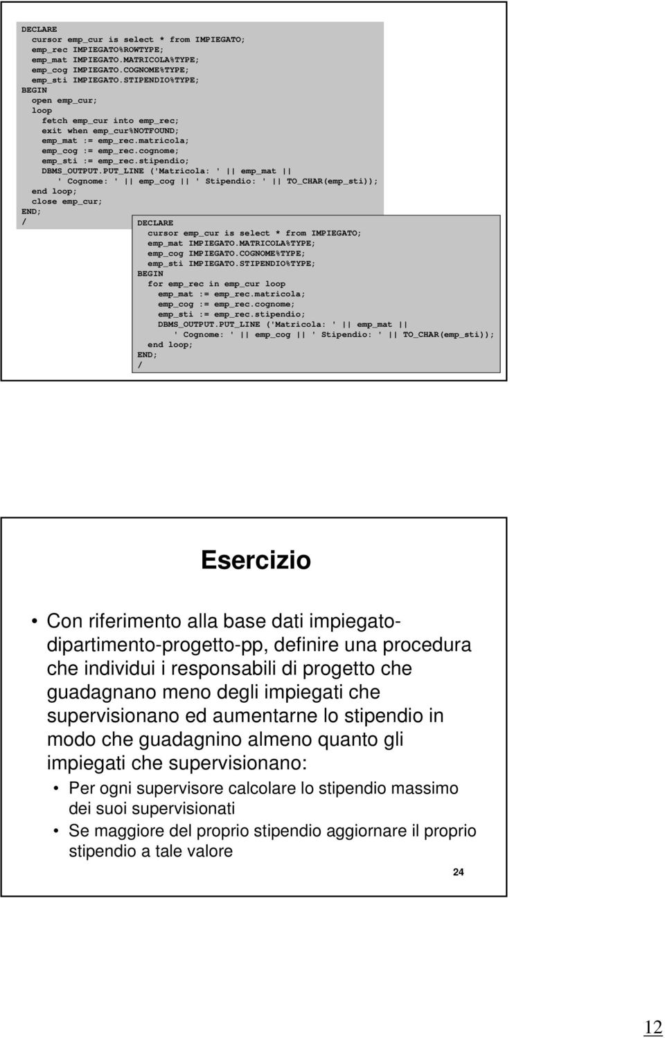 PUT_LINE ('Matricola: ' emp_mat ' Cognome: ' emp_cog ' Stipendio: ' TO_CHAR(emp_sti)); close emp_cur; DECLARE cursor emp_cur is select * from IMPIEGATO; emp_mat IMPIEGATO.