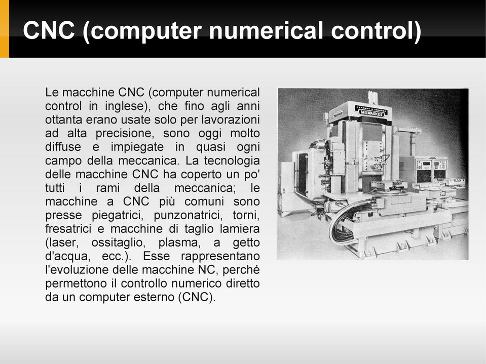 La tecnologia delle macchine CNC ha coperto un po' tutti i rami della meccanica; le macchine a CNC più comuni sono presse piegatrici, punzonatrici, torni,