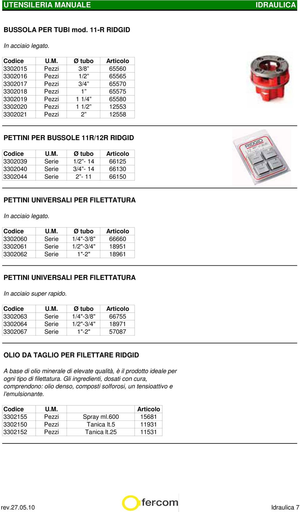 11R/12R RIDGID Codice U.M. Ø tubo 3302039 Serie 1/2-14 66125 3302040 Serie 3/4-14 66130 3302044 Serie 2-11 66150 PETTINI UNIVERSALI PER FILETTATURA In acciaio legato. Codice U.M. Ø tubo 3302060 Serie 1/4"-3/8" 66660 3302061 Serie 1/2"-3/4" 18951 3302062 Serie 1"-2" 18961 PETTINI UNIVERSALI PER FILETTATURA In acciaio super rapido.