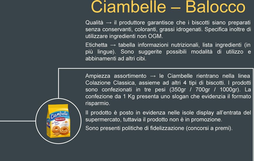 Ampiezza assortimento le Ciambelle rientrano nella linea Colazione Classica, assieme ad altri 4 tipi di biscotti. I prodotti sono confezionati in tre pesi (350gr / 700gr / 1000gr).