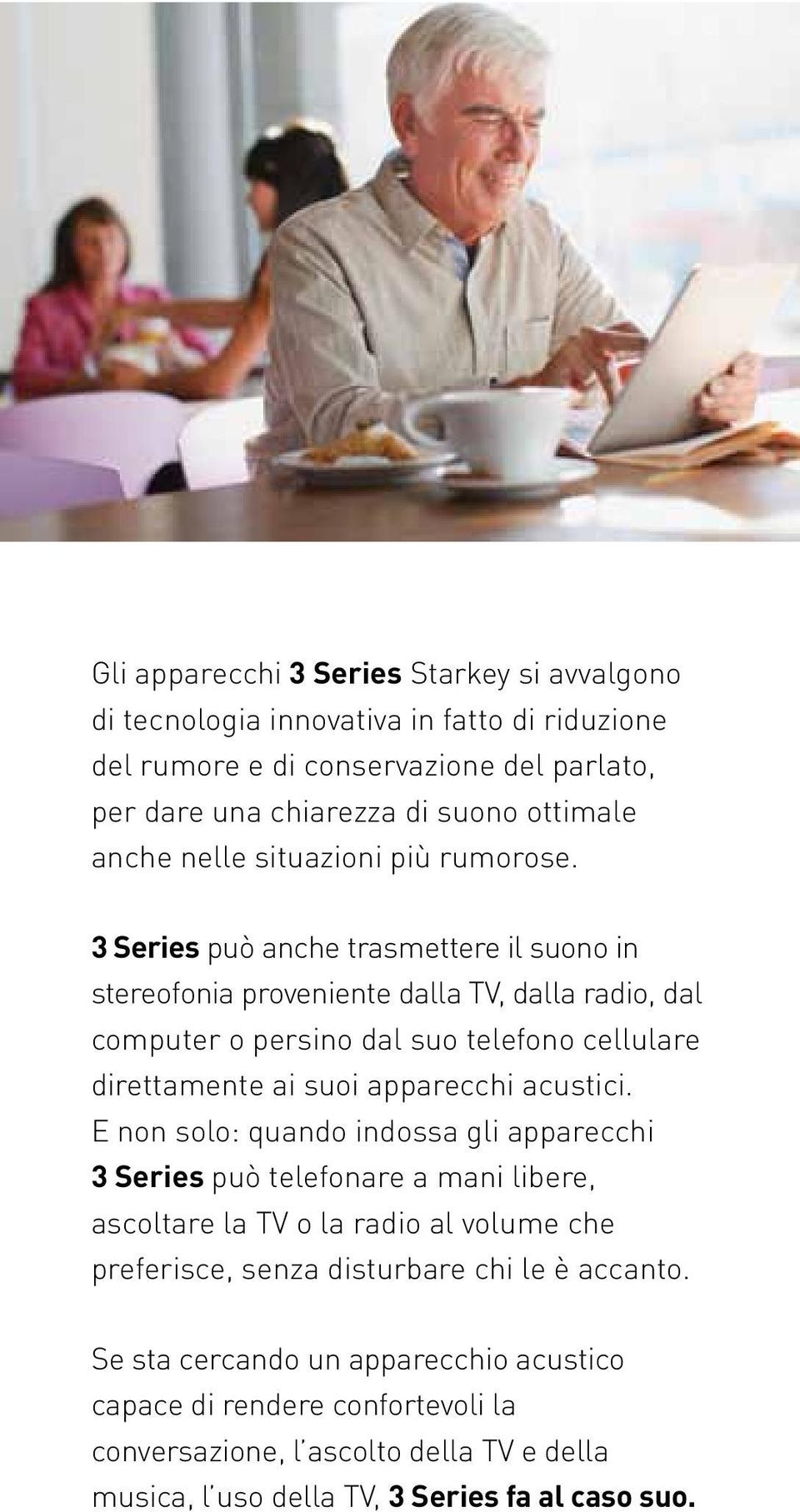 3 Series può anche trasmettere il suono in stereofonia proveniente dalla TV, dalla radio, dal computer o persino dal suo telefono cellulare direttamente ai suoi apparecchi acustici.