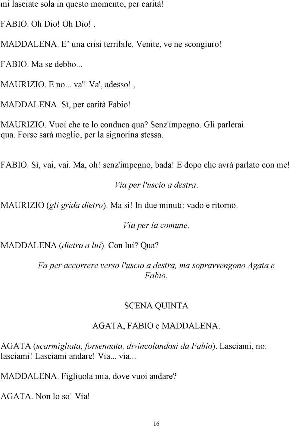 E dopo che avrà parlato con me! Via per l'uscio a destra. MAURIZIO (gli grida dietro). Ma sì! In due minuti: vado e ritorno. Via per la comune. MADDALENA (dietro a lui). Con lui? Qua?