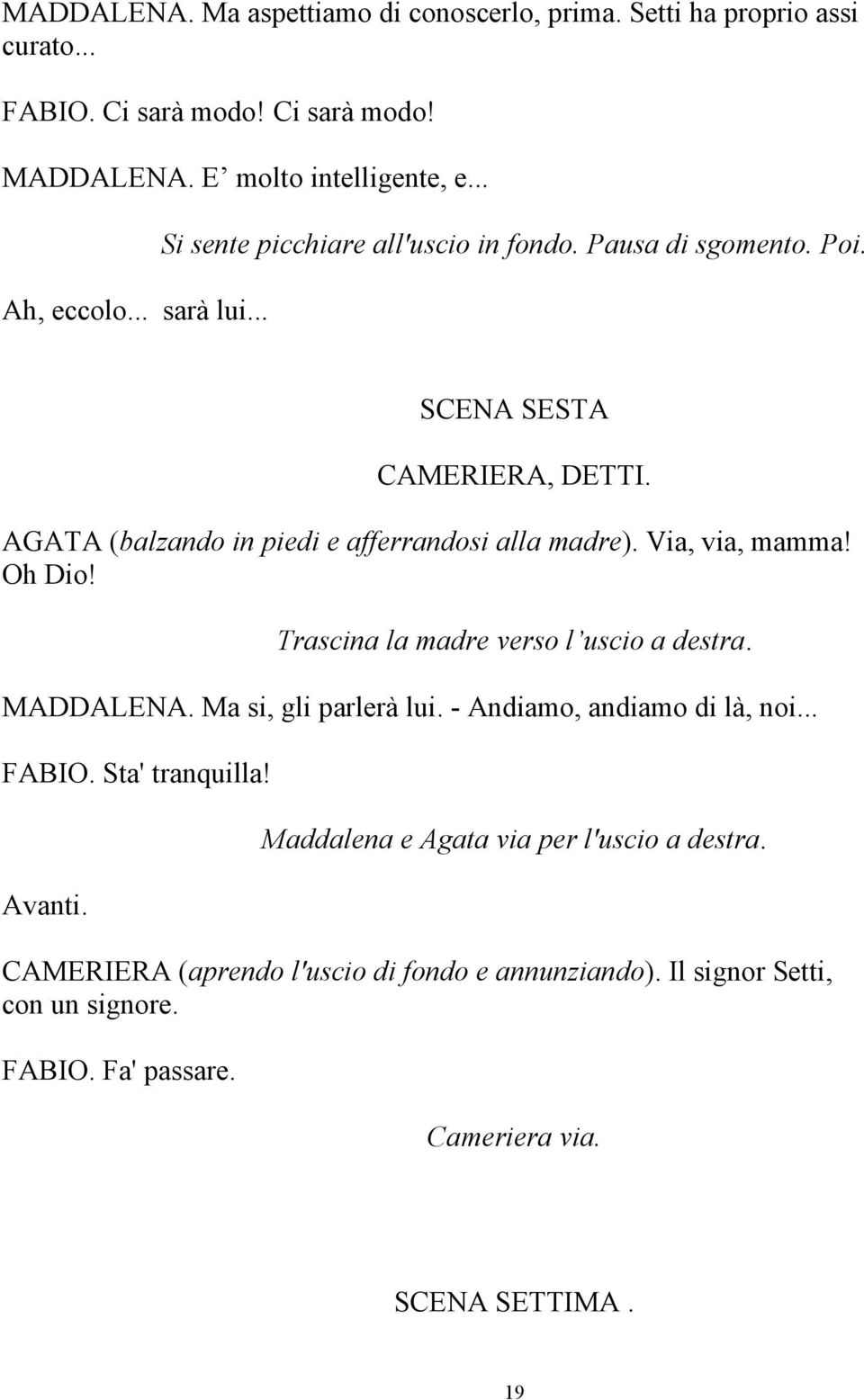 Via, via, mamma! Oh Dio! Trascina la madre verso l uscio a destra. MADDALENA. Ma si, gli parlerà lui. - Andiamo, andiamo di là, noi... FABIO. Sta' tranquilla! Avanti.