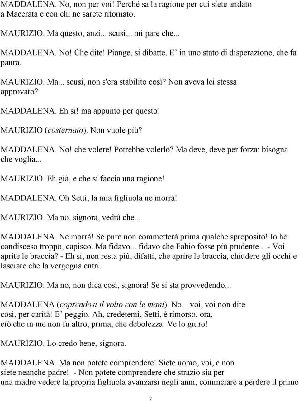 MAURIZIO (costernato). Non vuole più? MADDALENA. No! che volere! Potrebbe volerlo? Ma deve, deve per forza: bisogna che voglia... MAURIZIO. Eh già, e che si faccia una ragione! MADDALENA. Oh Setti, la mia figliuola ne morrà!