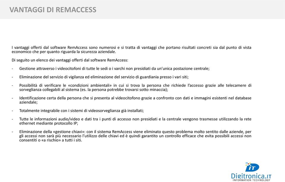 Di seguito un elenco dei vantaggi offerti dal software RemAccess: - Gestione attraverso i videocitofoni di tutte le sedi o i varchi non presidiati da un unica postazione centrale; - Eliminazione del