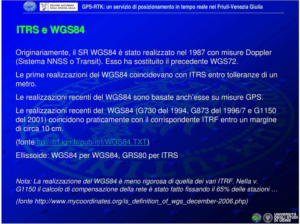 Le realizzazioni recenti del WGS84 (G730 del 1994, G873 del 1996/7 e G1150 del 2001) coincidono praticamente con il corrispondente ITRF entro un margine di circa 10 cm. (fonte ftp://itrf.ign.